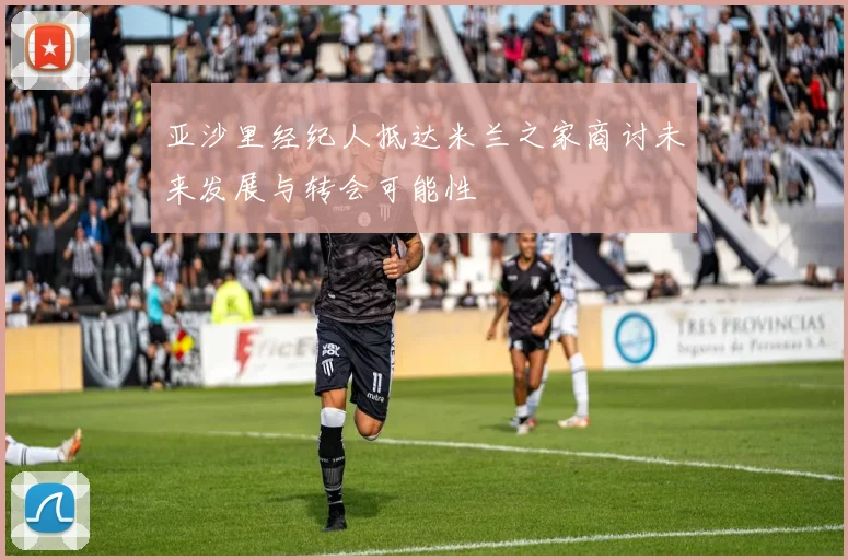 亚沙里经纪人抵达米兰之家商讨未来发展与转会可能性