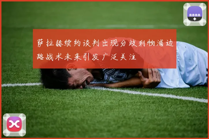 萨拉赫续约谈判出现分歧利物浦边路战术未来引发广泛关注