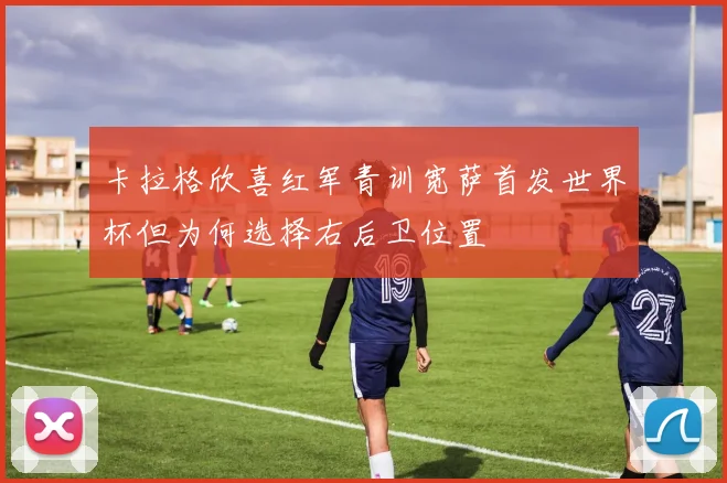 卡拉格欣喜红军青训宽萨首发世界杯但为何选择右后卫位置