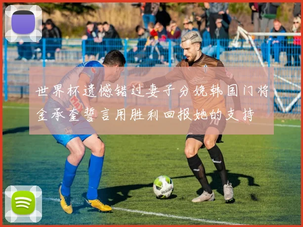 世界杯遗憾错过妻子分娩韩国门将金承奎誓言用胜利回报她的支持